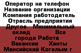 Оператор на телефон › Название организации ­ Компания-работодатель › Отрасль предприятия ­ Другое › Минимальный оклад ­ 16 000 - Все города Работа » Вакансии   . Ханты-Мансийский,Когалым г.